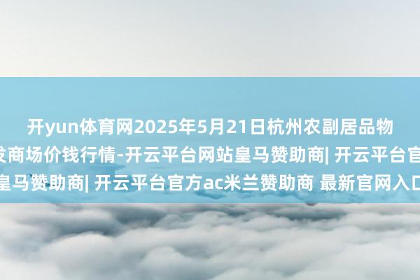 开yun体育网2025年5月21日杭州农副居品物流中心南庄兜农居品批发商场价钱行情-开云平台网站皇马赞助商| 开云平台官方ac米兰赞助商 最新官网入口