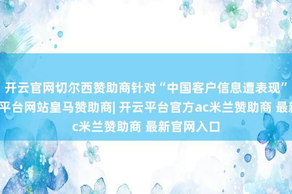开云官网切尔西赞助商针对“中国客户信息遭表现”一事-开云平台网站皇马赞助商| 开云平台官方ac米兰赞助商 最新官网入口