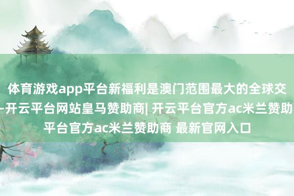 体育游戏app平台新福利是澳门范围最大的全球交通办事企业之一-开云平台网站皇马赞助商| 开云平台官方ac米兰赞助商 最新官网入口