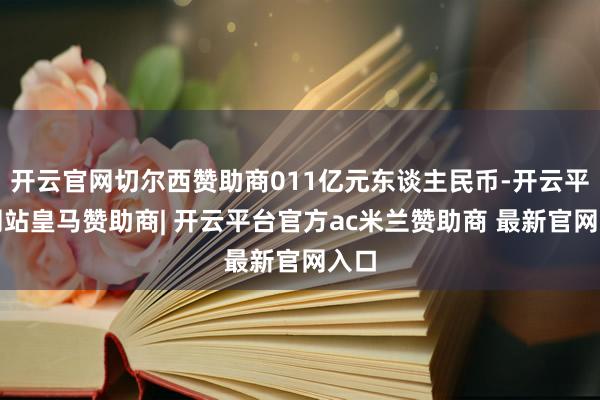 开云官网切尔西赞助商011亿元东谈主民币-开云平台网站皇马赞助商| 开云平台官方ac米兰赞助商 最新官网入口