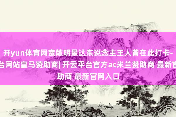 开yun体育网宽敞明星达东说念主王人曾在此打卡-开云平台网站皇马赞助商| 开云平台官方ac米兰赞助商 最新官网入口
