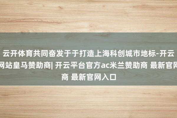 云开体育共同奋发于于打造上海科创城市地标-开云平台网站皇马赞助商| 开云平台官方ac米兰赞助商 最新官网入口