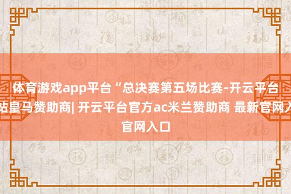 体育游戏app平台 “总决赛第五场比赛-开云平台网站皇马赞助商| 开云平台官方ac米兰赞助商 最新官网入口