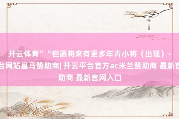 开云体育” “但愿将来有更多年青小将(出现)-开云平台网站皇马赞助商| 开云平台官方ac米兰赞助商 最新官网入口