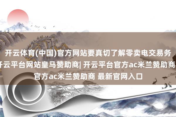 开云体育(中国)官方网站要真切了解零卖电交易务的各个关节-开云平台网站皇马赞助商| 开云平台官方ac米兰赞助商 最新官网入口