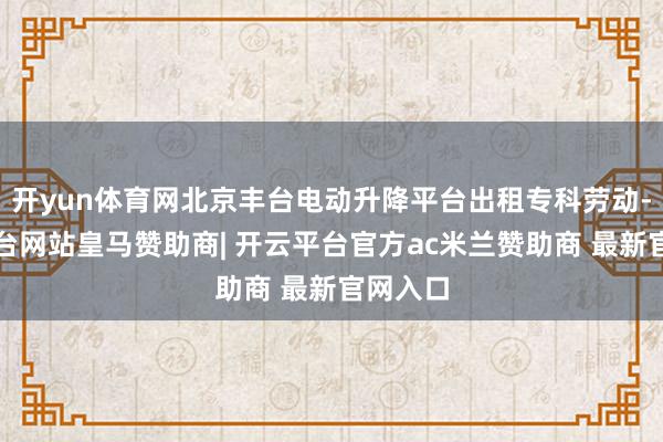 开yun体育网北京丰台电动升降平台出租专科劳动-开云平台网站皇马赞助商| 开云平台官方ac米兰赞助商 最新官网入口