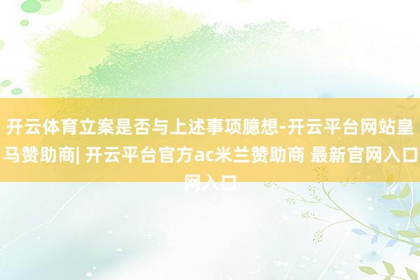 开云体育立案是否与上述事项臆想-开云平台网站皇马赞助商| 开云平台官方ac米兰赞助商 最新官网入口
