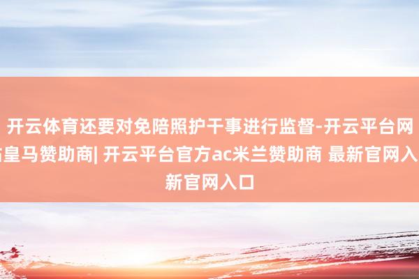 开云体育还要对免陪照护干事进行监督-开云平台网站皇马赞助商| 开云平台官方ac米兰赞助商 最新官网入口