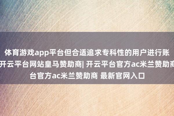 体育游戏app平台但合适追求专科性的用户进行账号估价与往复-开云平台网站皇马赞助商| 开云平台官方ac米兰赞助商 最新官网入口