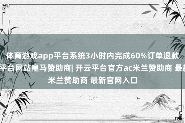 体育游戏app平台系统3小时内完成60%订单退款操作-开云平台网站皇马赞助商| 开云平台官方ac米兰赞助商 最新官网入口