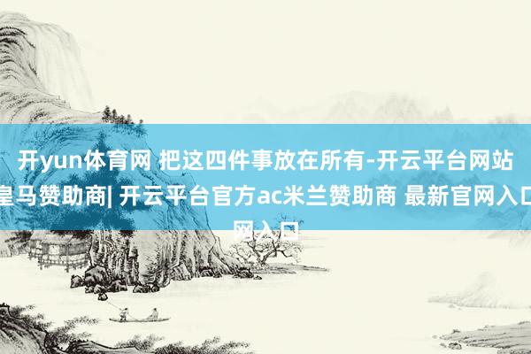 开yun体育网 把这四件事放在所有-开云平台网站皇马赞助商| 开云平台官方ac米兰赞助商 最新官网入口
