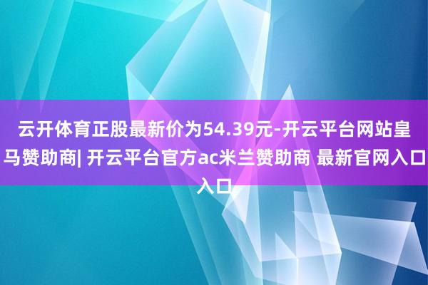 云开体育正股最新价为54.39元-开云平台网站皇马赞助商| 开云平台官方ac米兰赞助商 最新官网入口