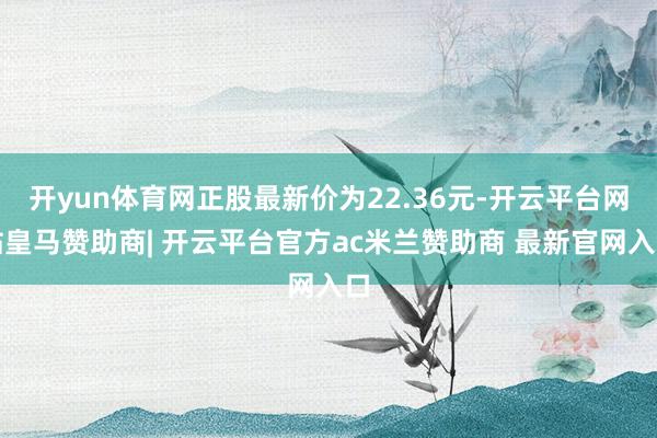 开yun体育网正股最新价为22.36元-开云平台网站皇马赞助商| 开云平台官方ac米兰赞助商 最新官网入口