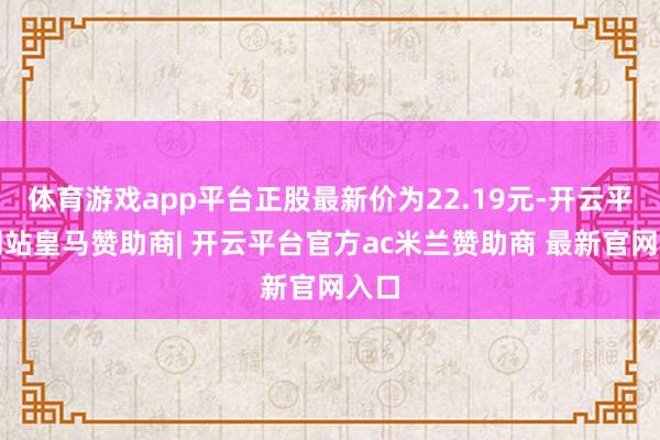 体育游戏app平台正股最新价为22.19元-开云平台网站皇马赞助商| 开云平台官方ac米兰赞助商 最新官网入口