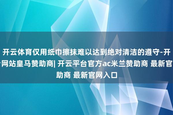 开云体育仅用纸巾擦抹难以达到绝对清洁的遵守-开云平台网站皇马赞助商| 开云平台官方ac米兰赞助商 最新官网入口