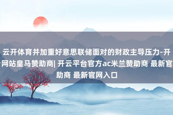 云开体育并加重好意思联储面对的财政主导压力-开云平台网站皇马赞助商| 开云平台官方ac米兰赞助商 最新官网入口
