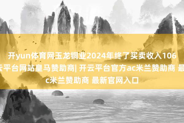 开yun体育网玉龙铜业2024年终了买卖收入106.2亿元-开云平台网站皇马赞助商| 开云平台官方ac米兰赞助商 最新官网入口