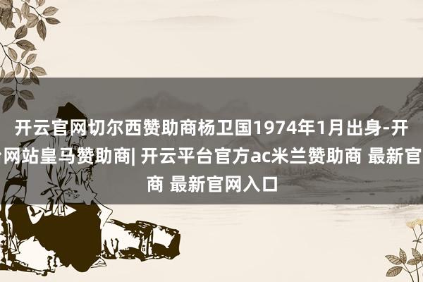 开云官网切尔西赞助商杨卫国1974年1月出身-开云平台网站皇马赞助商| 开云平台官方ac米兰赞助商 最新官网入口