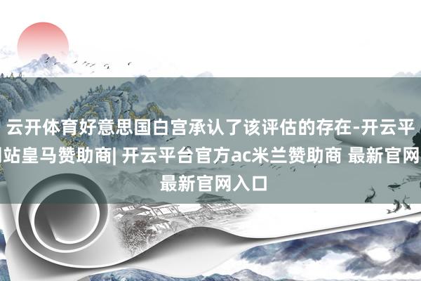 云开体育好意思国白宫承认了该评估的存在-开云平台网站皇马赞助商| 开云平台官方ac米兰赞助商 最新官网入口