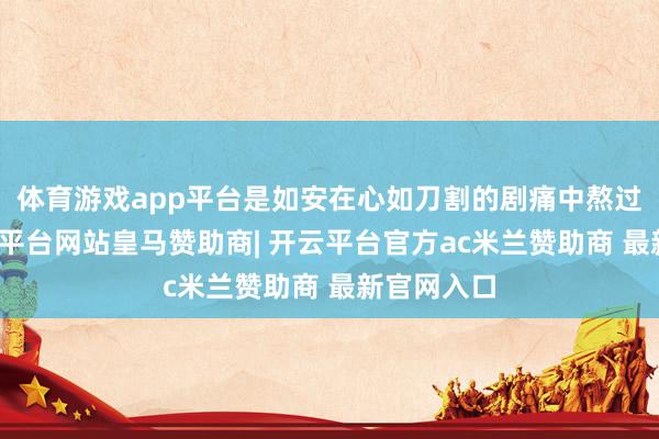 体育游戏app平台是如安在心如刀割的剧痛中熬过来的-开云平台网站皇马赞助商| 开云平台官方ac米兰赞助商 最新官网入口
