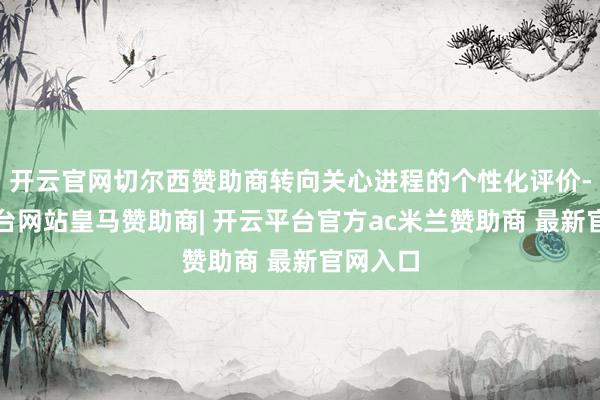 开云官网切尔西赞助商转向关心进程的个性化评价-开云平台网站皇马赞助商| 开云平台官方ac米兰赞助商 最新官网入口