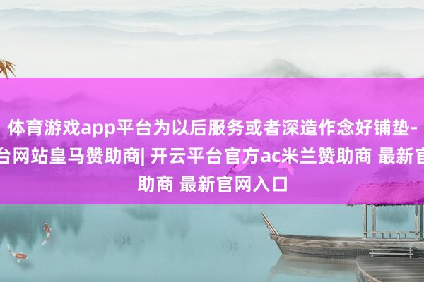 体育游戏app平台为以后服务或者深造作念好铺垫-开云平台网站皇马赞助商| 开云平台官方ac米兰赞助商 最新官网入口