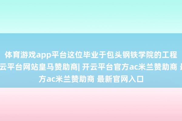 体育游戏app平台这位毕业于包头钢铁学院的工程本事民众-开云平台网站皇马赞助商| 开云平台官方ac米兰赞助商 最新官网入口