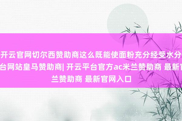 开云官网切尔西赞助商这么既能使面粉充分经受水分-开云平台网站皇马赞助商| 开云平台官方ac米兰赞助商 最新官网入口