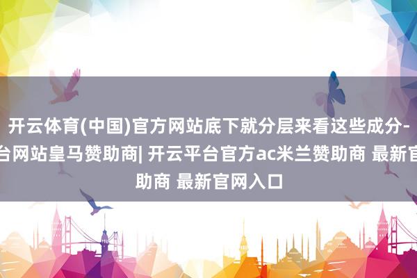 开云体育(中国)官方网站底下就分层来看这些成分-开云平台网站皇马赞助商| 开云平台官方ac米兰赞助商 最新官网入口