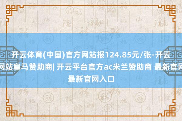 开云体育(中国)官方网站报124.85元/张-开云平台网站皇马赞助商| 开云平台官方ac米兰赞助商 最新官网入口