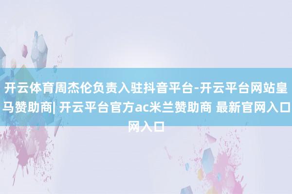 开云体育周杰伦负责入驻抖音平台-开云平台网站皇马赞助商| 开云平台官方ac米兰赞助商 最新官网入口