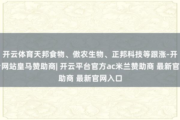 开云体育天邦食物、傲农生物、正邦科技等跟涨-开云平台网站皇马赞助商| 开云平台官方ac米兰赞助商 最新官网入口