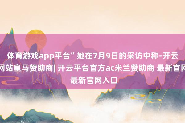 体育游戏app平台”她在7月9日的采访中称-开云平台网站皇马赞助商| 开云平台官方ac米兰赞助商 最新官网入口