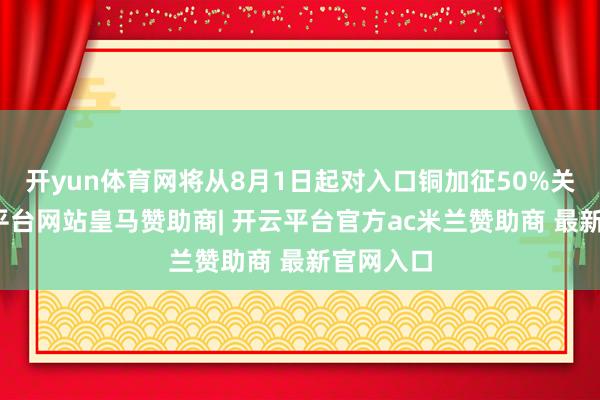 开yun体育网将从8月1日起对入口铜加征50%关税-开云平台网站皇马赞助商| 开云平台官方ac米兰赞助商 最新官网入口