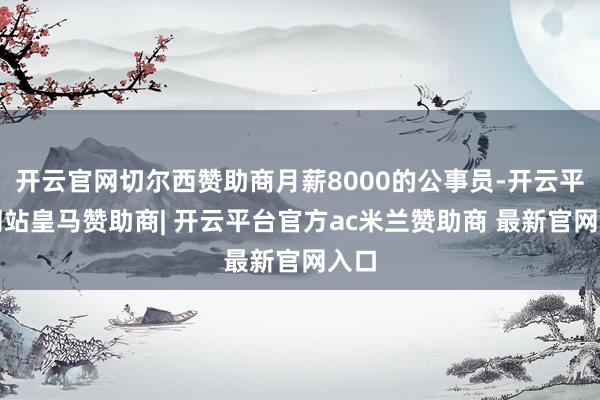 开云官网切尔西赞助商月薪8000的公事员-开云平台网站皇马赞助商| 开云平台官方ac米兰赞助商 最新官网入口