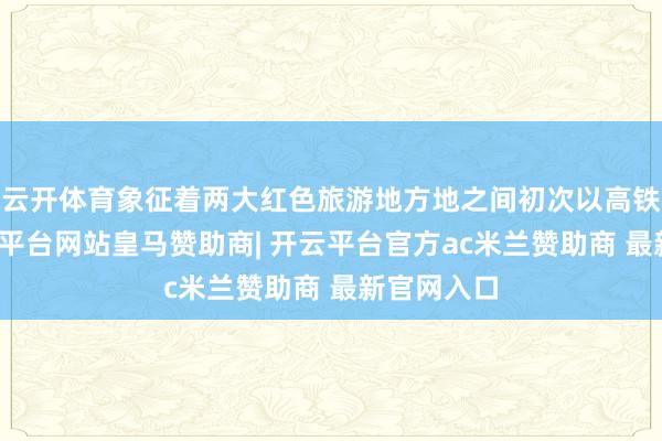 云开体育象征着两大红色旅游地方地之间初次以高铁联络-开云平台网站皇马赞助商| 开云平台官方ac米兰赞助商 最新官网入口