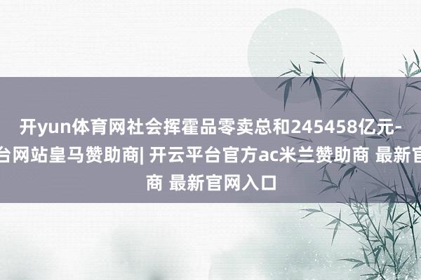 开yun体育网社会挥霍品零卖总和245458亿元-开云平台网站皇马赞助商| 开云平台官方ac米兰赞助商 最新官网入口