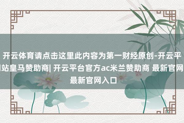 开云体育请点击这里此内容为第一财经原创-开云平台网站皇马赞助商| 开云平台官方ac米兰赞助商 最新官网入口