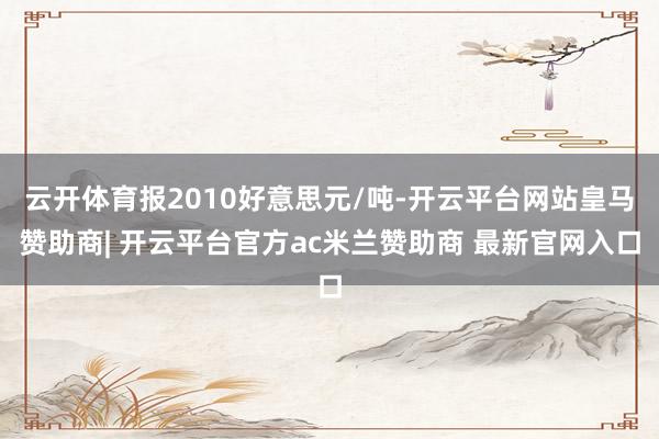 云开体育报2010好意思元/吨-开云平台网站皇马赞助商| 开云平台官方ac米兰赞助商 最新官网入口