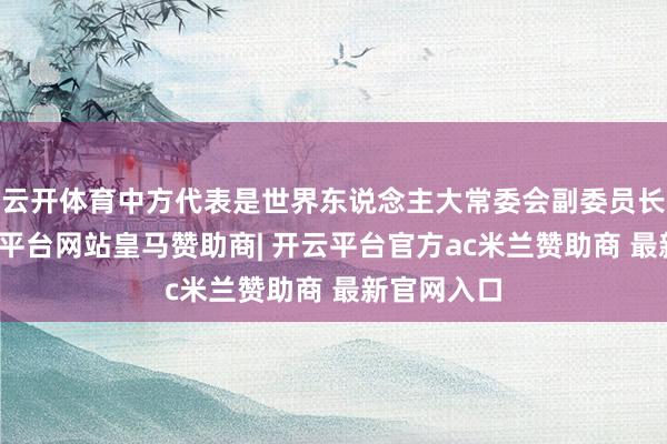 云开体育中方代表是世界东说念主大常委会副委员长何维-开云平台网站皇马赞助商| 开云平台官方ac米兰赞助商 最新官网入口